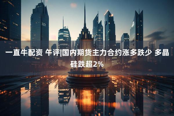 一直牛配资 午评|国内期货主力合约涨多跌少 多晶硅跌超2%