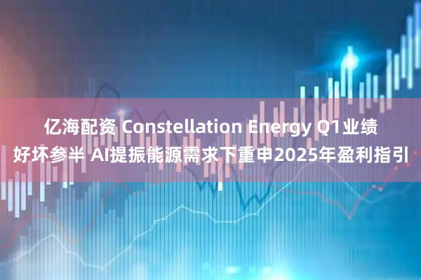 亿海配资 Constellation Energy Q1业绩好坏参半 AI提振能源需求下重申2025年盈利指引