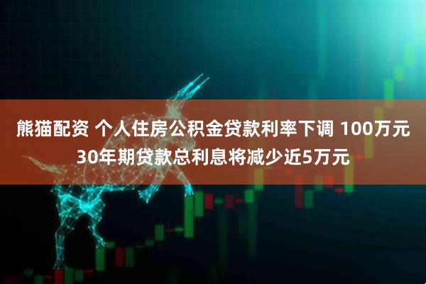 熊猫配资 个人住房公积金贷款利率下调 100万元30年期贷款总利息将减少近5万元