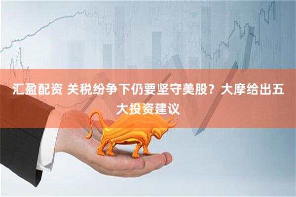 汇盈配资 关税纷争下仍要坚守美股？大摩给出五大投资建议