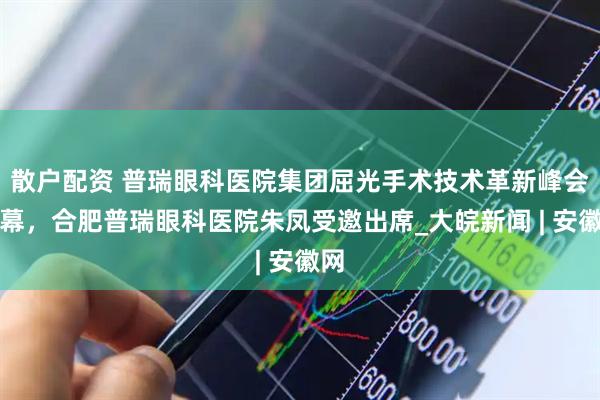 散户配资 普瑞眼科医院集团屈光手术技术革新峰会启幕，合肥普瑞眼科医院朱凤受邀出席_大皖新闻 | 安徽网