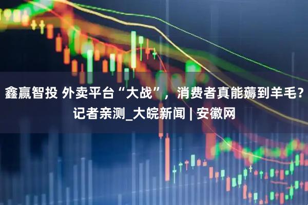 鑫赢智投 外卖平台“大战”，消费者真能薅到羊毛？记者亲测_大皖新闻 | 安徽网