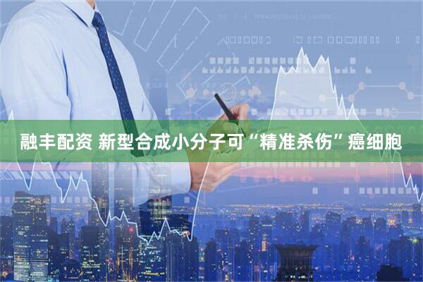 融丰配资 新型合成小分子可“精准杀伤”癌细胞