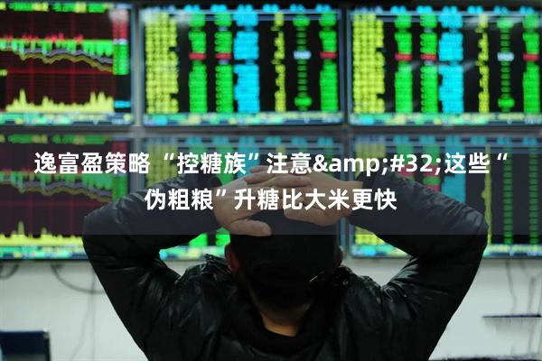 逸富盈策略 “控糖族”注意&#32;这些“伪粗粮”升糖比大米更快