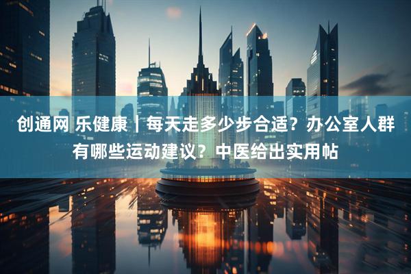 创通网 乐健康｜每天走多少步合适？办公室人群有哪些运动建议？中医给出实用帖