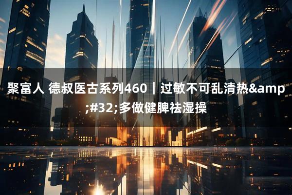 聚富人 德叔医古系列460｜过敏不可乱清热&#32;多做健脾祛湿操