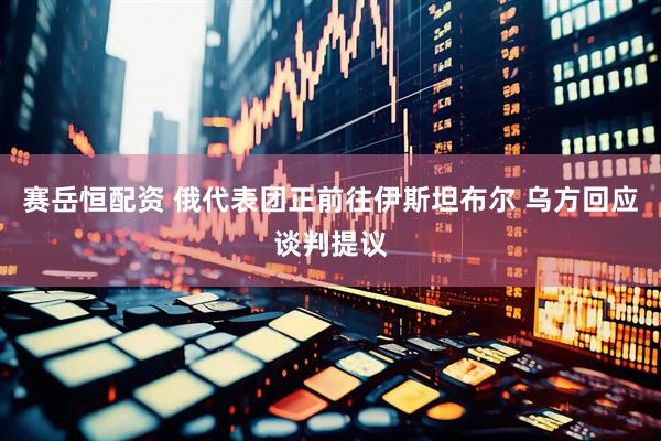 赛岳恒配资 俄代表团正前往伊斯坦布尔 乌方回应谈判提议