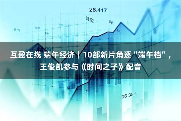 互盈在线 端午经济｜10部新片角逐“端午档”，王俊凯参与《时间之子》配音