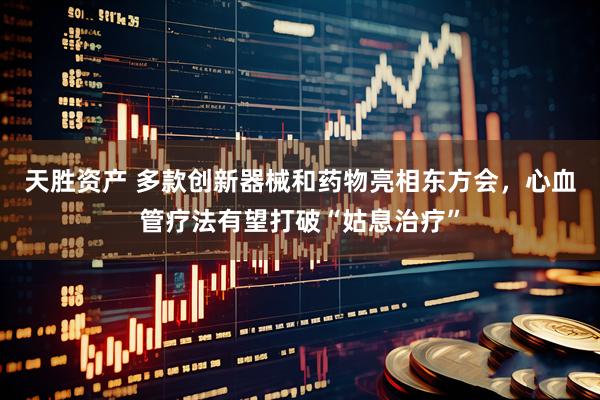 天胜资产 多款创新器械和药物亮相东方会，心血管疗法有望打破“姑息治疗”