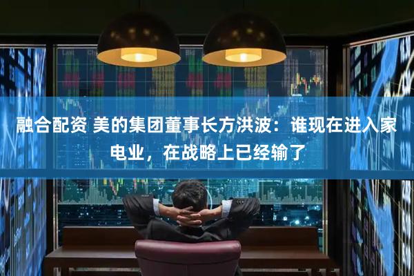 融合配资 美的集团董事长方洪波：谁现在进入家电业，在战略上已经输了
