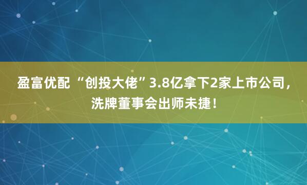 盈富优配 “创投大佬”3.8亿拿下2家上市公司，洗牌董事会出师未捷！