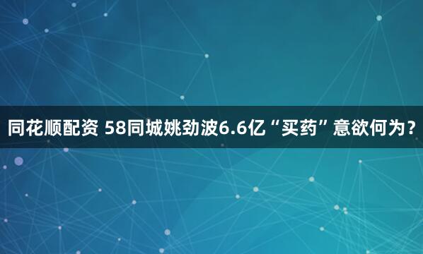 同花顺配资 58同城姚劲波6.6亿“买药”意欲何为？
