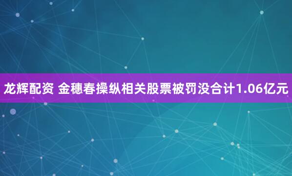 龙辉配资 金穗春操纵相关股票被罚没合计1.06亿元