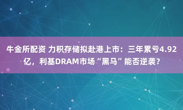 牛金所配资 力积存储拟赴港上市：三年累亏4.92亿，利基DRAM市场“黑马”能否逆袭？