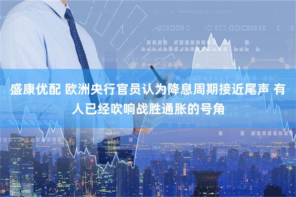 盛康优配 欧洲央行官员认为降息周期接近尾声 有人已经吹响战胜通胀的号角