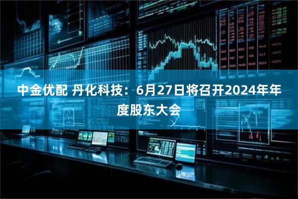 中金优配 丹化科技：6月27日将召开2024年年度股东大会