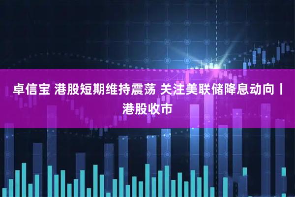 卓信宝 港股短期维持震荡 关注美联储降息动向丨港股收市