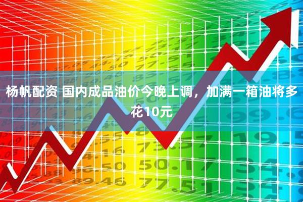 杨帆配资 国内成品油价今晚上调，加满一箱油将多花10元