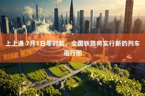 上上通 7月1日零时起，全国铁路将实行新的列车运行图