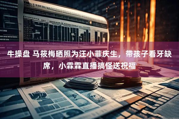 牛操盘 马筱梅晒照为汪小菲庆生，带孩子看牙缺席，小霖霖直播搞怪送祝福