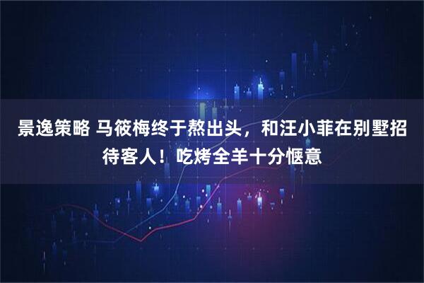 景逸策略 马筱梅终于熬出头，和汪小菲在别墅招待客人！吃烤全羊十分惬意