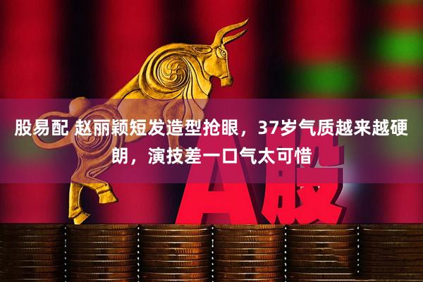 股易配 赵丽颖短发造型抢眼，37岁气质越来越硬朗，演技差一口气太可惜