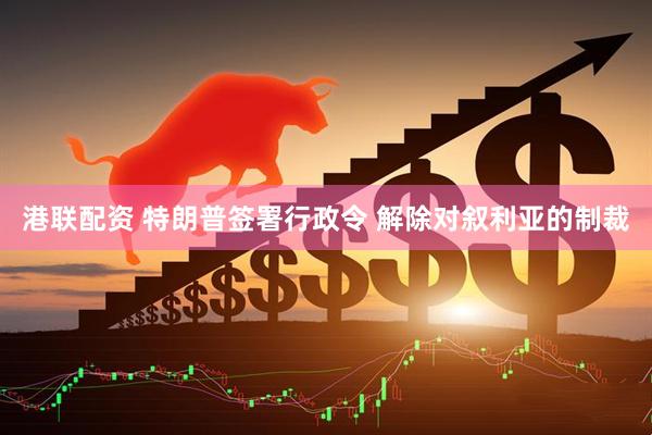 港联配资 特朗普签署行政令 解除对叙利亚的制裁
