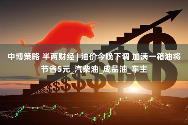 中博策略 半两财经 | 油价今晚下调 加满一箱油将节省5元_汽柴油_成品油_车主