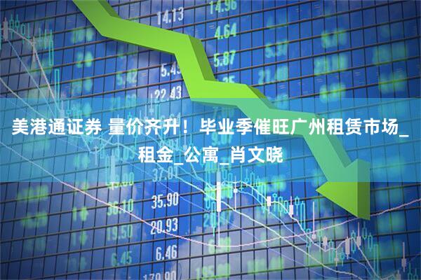 美港通证券 量价齐升！毕业季催旺广州租赁市场_租金_公寓_肖文晓