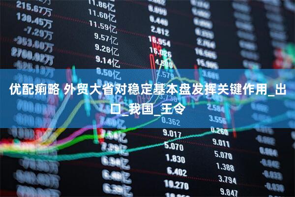 优配痢略 外贸大省对稳定基本盘发挥关键作用_出口_我国_王令