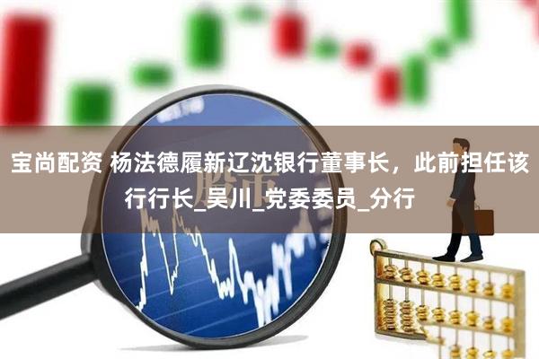 宝尚配资 杨法德履新辽沈银行董事长，此前担任该行行长_吴川_党委委员_分行