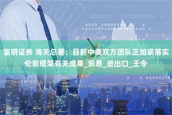 富明证券 海关总署：目前中美双方团队正加紧落实伦敦框架有关成果_贸易_进出口_王令