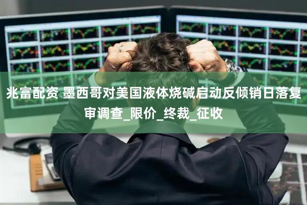 兆富配资 墨西哥对美国液体烧碱启动反倾销日落复审调查_限价_终裁_征收