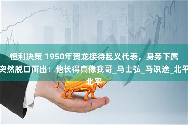 恒利决策 1950年贺龙接待起义代表，身旁下属突然脱口而出：他长得真像我哥_马士弘_马识途_北平