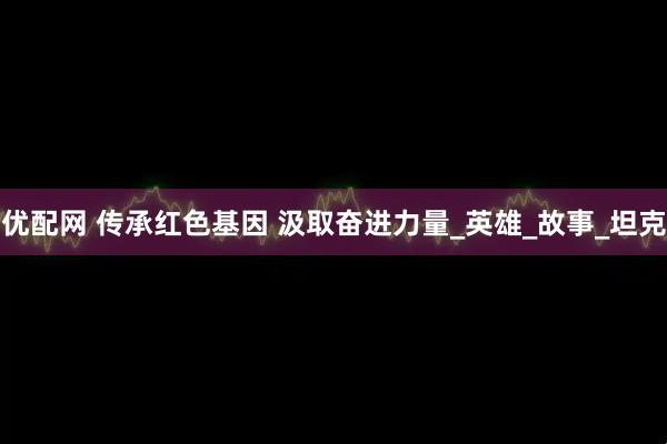 优配网 传承红色基因 汲取奋进力量_英雄_故事_坦克