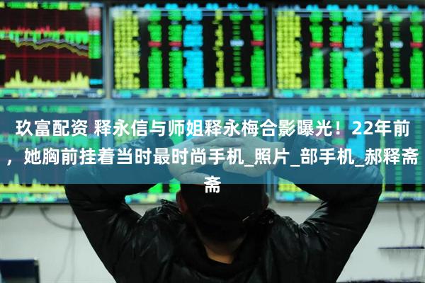 玖富配资 释永信与师姐释永梅合影曝光！22年前，她胸前挂着当时最时尚手机_照片_部手机_郝释斋