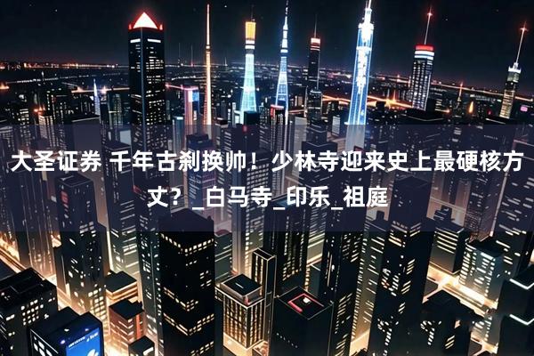 大圣证券 千年古刹换帅！少林寺迎来史上最硬核方丈？_白马寺_印乐_祖庭