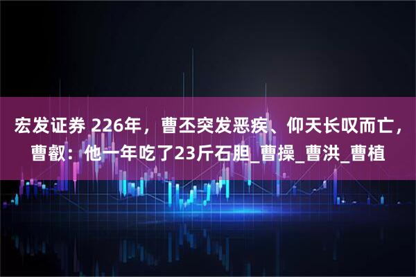宏发证券 226年，曹丕突发恶疾、仰天长叹而亡，曹叡：他一年吃了23斤石胆_曹操_曹洪_曹植
