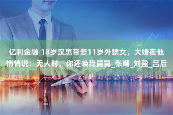 亿利金融 18岁汉惠帝娶11岁外甥女，大婚夜他悄悄说：无人时，你还唤我舅舅_张嫣_刘盈_吕后