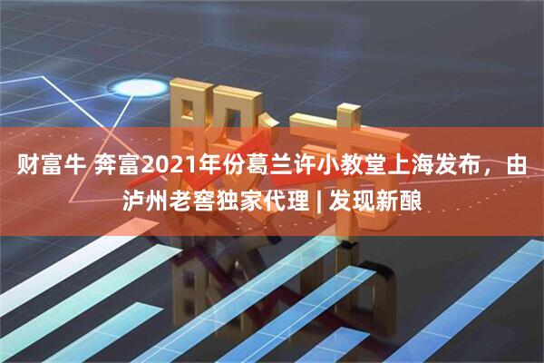 财富牛 奔富2021年份葛兰许小教堂上海发布，由泸州老窖独家代理 | 发现新酿