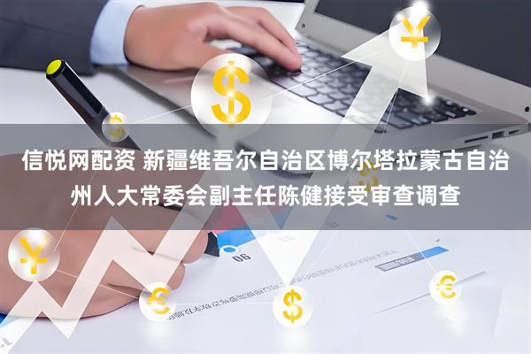 信悦网配资 新疆维吾尔自治区博尔塔拉蒙古自治州人大常委会副主任陈健接受审查调查