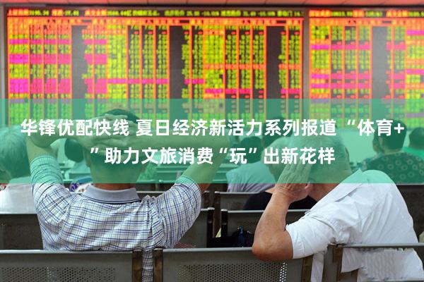 华锋优配快线 夏日经济新活力系列报道 “体育+”助力文旅消费“玩”出新花样