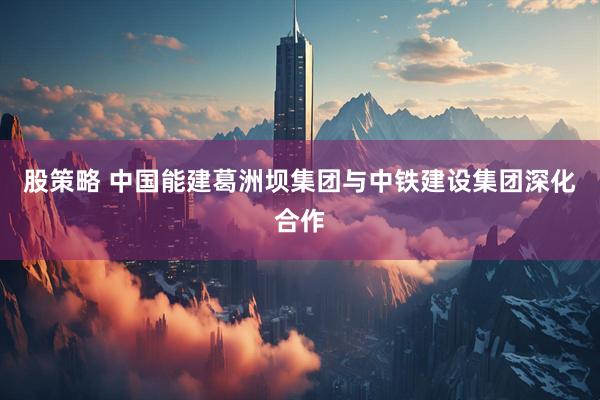 股策略 中国能建葛洲坝集团与中铁建设集团深化合作