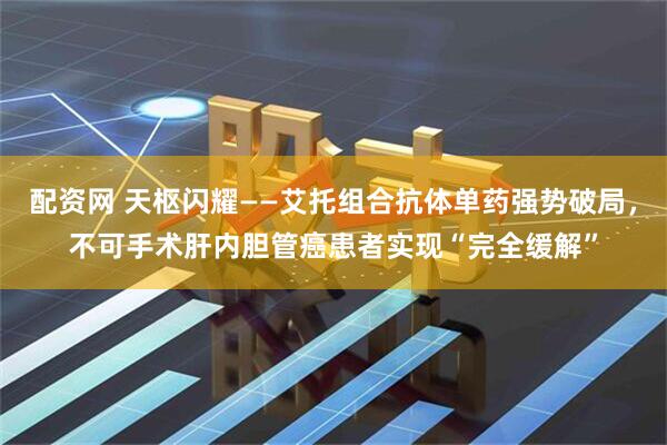 配资网 天枢闪耀——艾托组合抗体单药强势破局，不可手术肝内胆管癌患者实现“完全缓解”