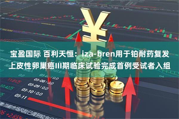 宝盈国际 百利天恒：iza-bren用于铂耐药复发上皮性卵巢癌III期临床试验完成首例受试者入组