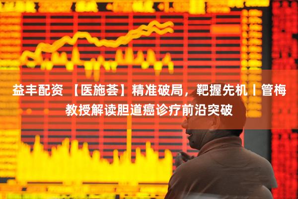 益丰配资 【医施荟】精准破局，靶握先机丨管梅教授解读胆道癌诊疗前沿突破