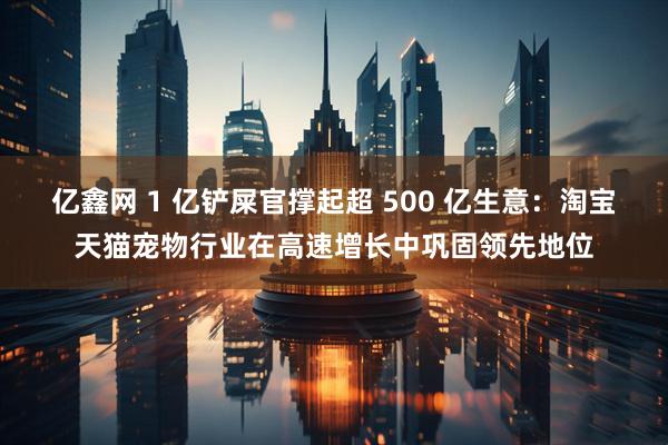 亿鑫网 1 亿铲屎官撑起超 500 亿生意：淘宝天猫宠物行业在高速增长中巩固领先地位