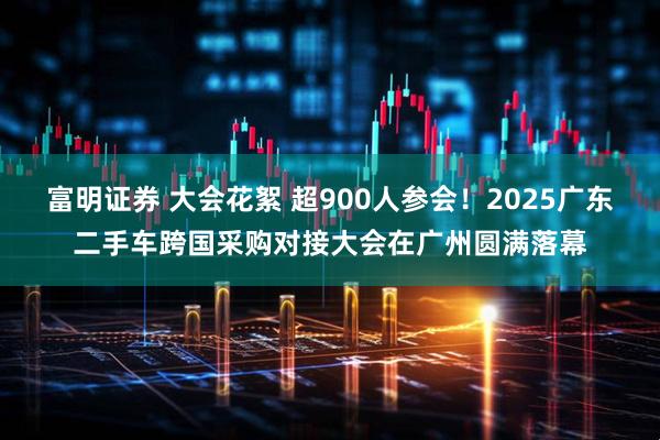 富明证券 大会花絮 超900人参会！2025广东二手车跨国采购对接大会在广州圆满落幕
