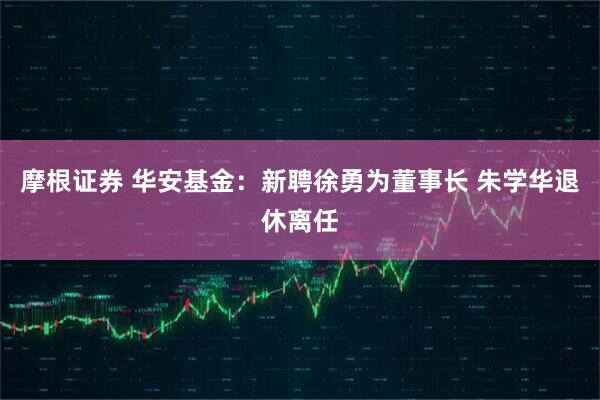 摩根证券 华安基金：新聘徐勇为董事长 朱学华退休离任