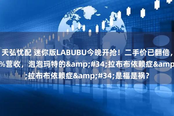 天弘忧配 迷你版LABUBU今晚开抢！二手价已翻倍，靠一个IP撑起35%营收，泡泡玛特的&#34;拉布布依赖症&#34;是福是祸？